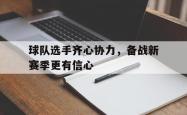 乐鱼体育app下载地址-包含球队选手齐心协力，备战新赛季更有信心的词条