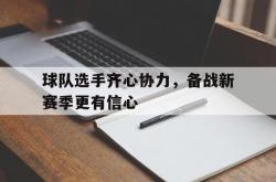 乐鱼体育app下载地址-包含球队选手齐心协力，备战新赛季更有信心的词条
